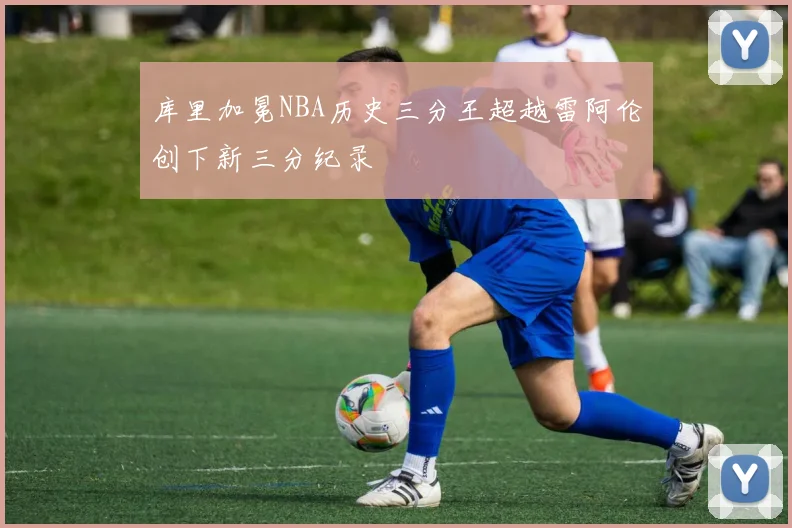 库里加冕NBA历史三分王超越雷阿伦创下新三分纪录