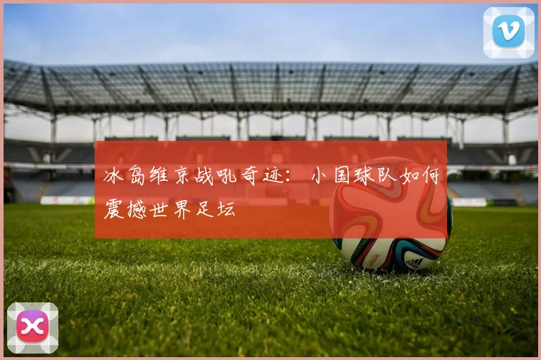 冰岛维京战吼奇迹：小国球队如何震撼世界足坛