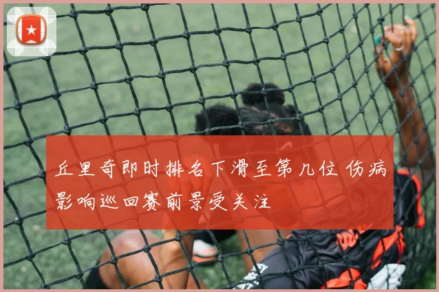 丘里奇即时排名下滑至第几位 伤病影响巡回赛前景受关注
