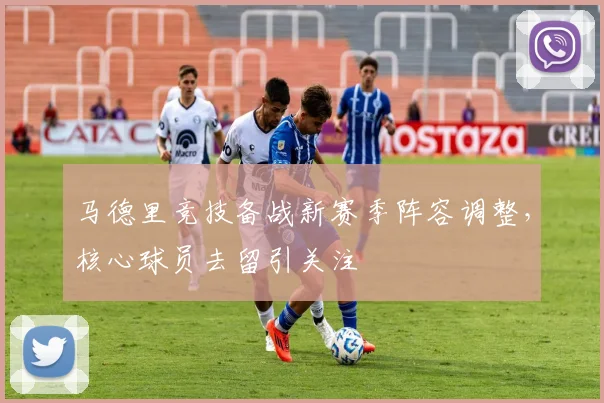 马德里竞技备战新赛季阵容调整，核心球员去留引关注