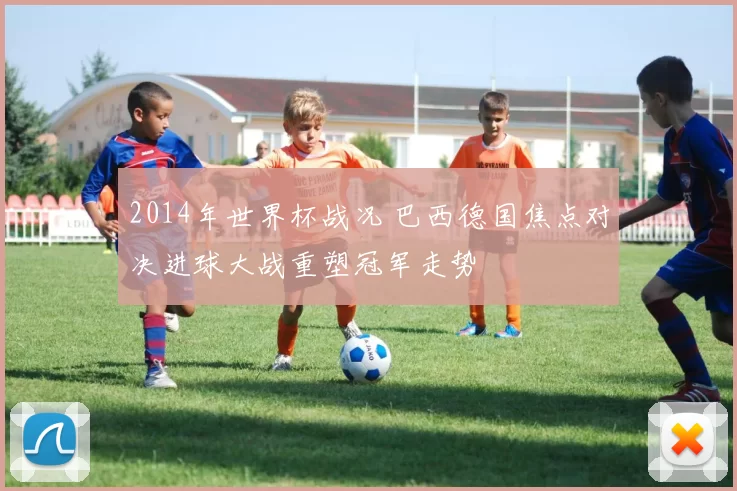 2014年世界杯战况 巴西德国焦点对决进球大战重塑冠军走势