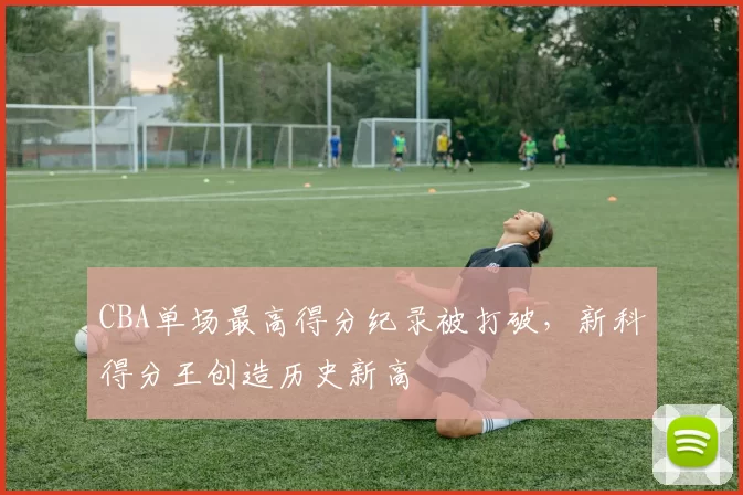 CBA单场最高得分纪录被打破，新科得分王创造历史新高