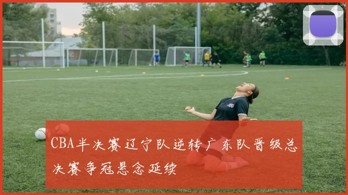 CBA半决赛辽宁队逆转广东队晋级总决赛争冠悬念延续
