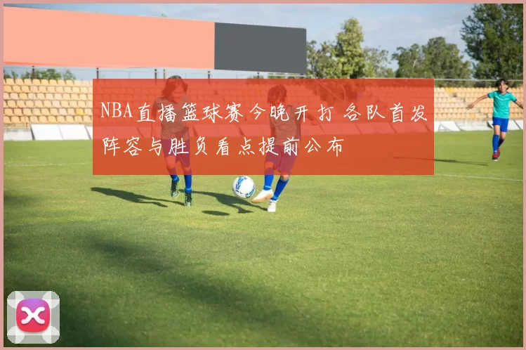 NBA直播篮球赛今晚开打 各队首发阵容与胜负看点提前公布