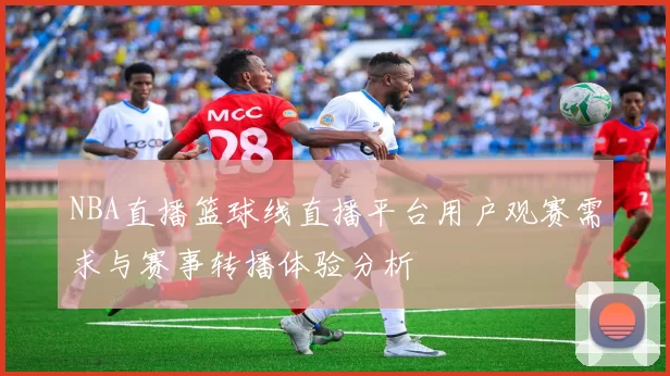 NBA直播篮球线直播平台用户观赛需求与赛事转播体验分析