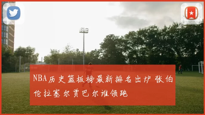 NBA历史篮板榜最新排名出炉 张伯伦拉塞尔贾巴尔谁领跑