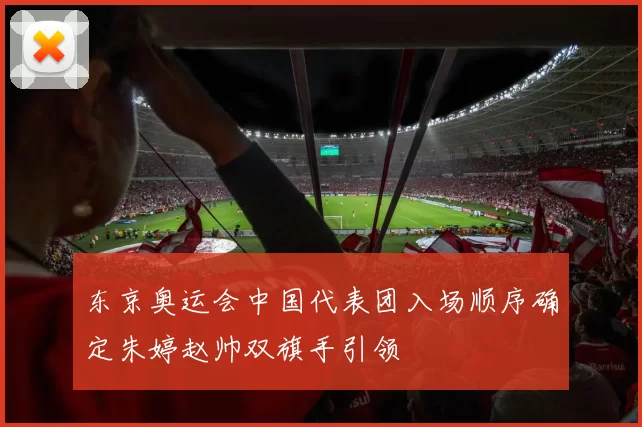 东京奥运会中国代表团入场顺序确定朱婷赵帅双旗手引领