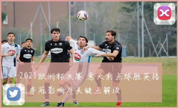 2021欧洲杯决赛 意大利点球胜英格兰夺冠影响与关键点解读