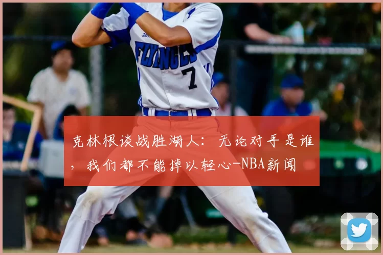 克林根谈战胜湖人：无论对手是谁，我们都不能掉以轻心-NBA新闻