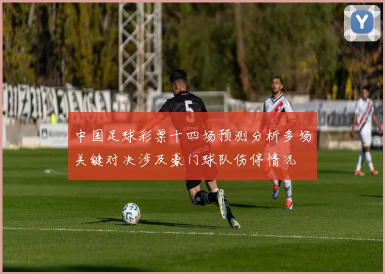 中国足球彩票十四场预测分析多场关键对决涉及豪门球队伤停情况
