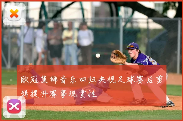 欧冠集锦音乐回归央视足球赛后剪辑提升赛事观赏性