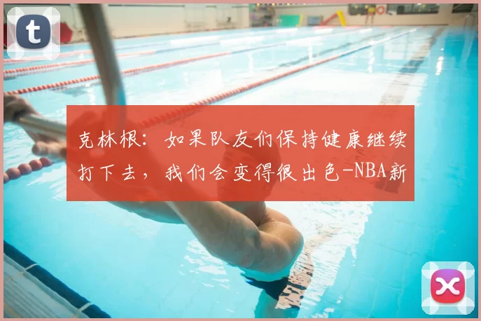克林根：如果队友们保持健康继续打下去，我们会变得很出色-NBA新闻