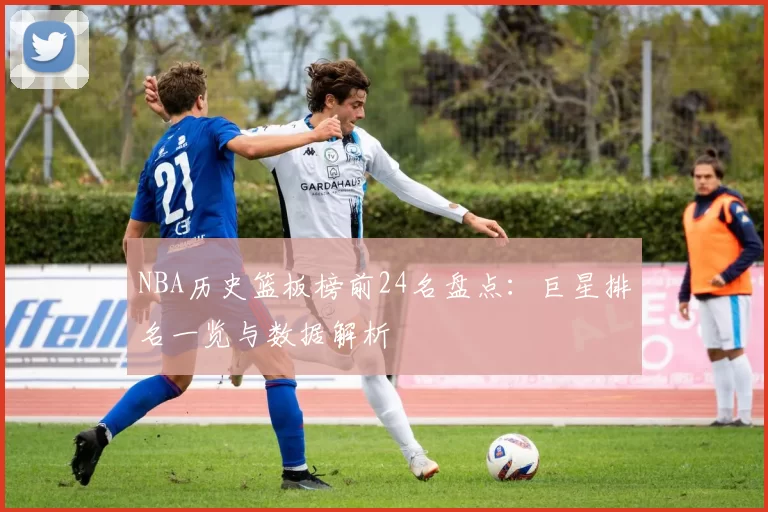 NBA历史篮板榜前24名盘点:巨星排名一览与数据解析