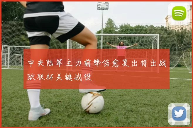 中央陆军主力前锋伤愈复出将出战欧联杯关键战役