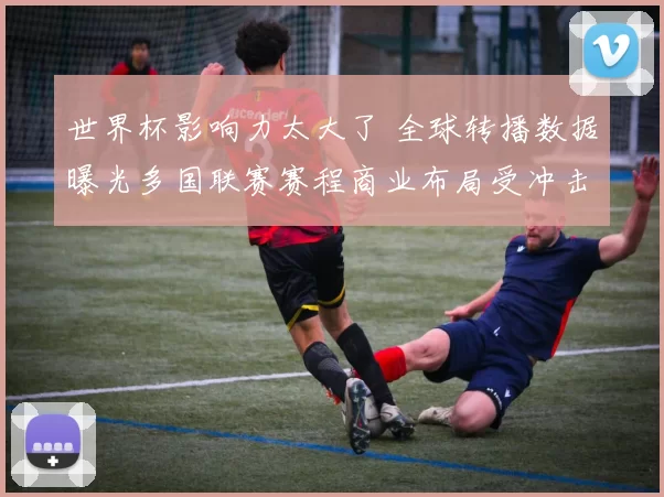 世界杯影响力太大了 全球转播数据曝光多国联赛赛程商业布局受冲击