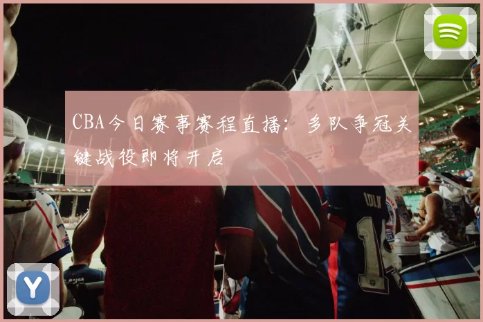 CBA今日赛事赛程直播:多队争冠关键战役即将开启