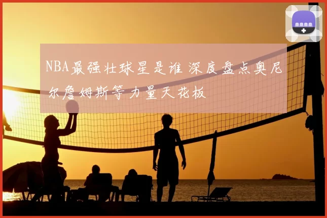 NBA最强壮球星是谁 深度盘点奥尼尔詹姆斯等力量天花板