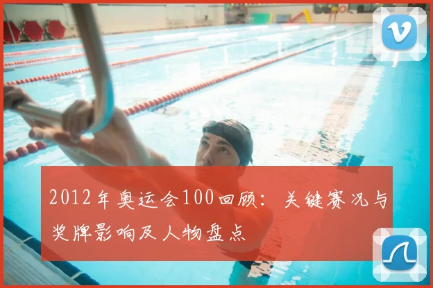 2012年奥运会100回顾：关键赛况与奖牌影响及人物盘点