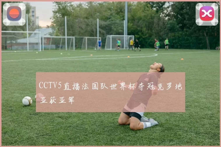 CCTV5直播法国队世界杯夺冠克罗地亚获亚军