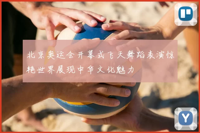 北京奥运会开幕式飞天舞蹈表演惊艳世界展现中华文化魅力