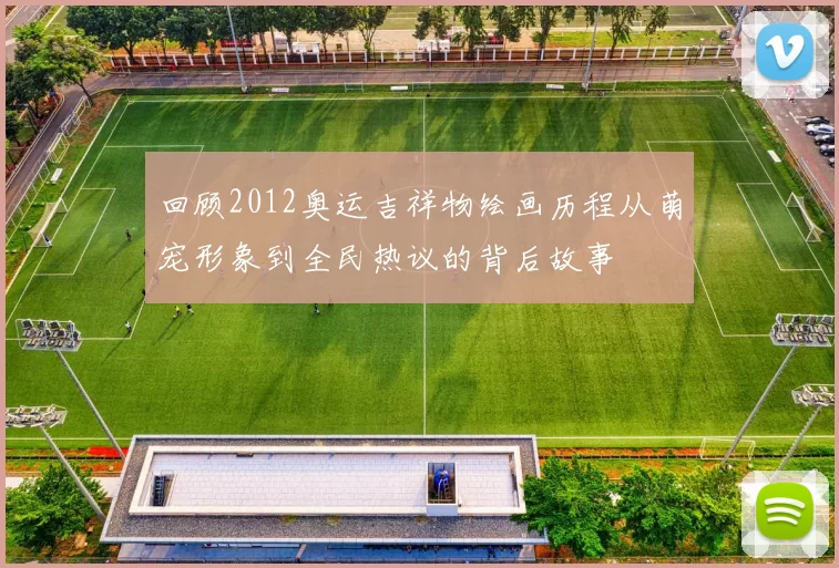 回顾2012奥运吉祥物绘画历程从萌宠形象到全民热议的背后故事