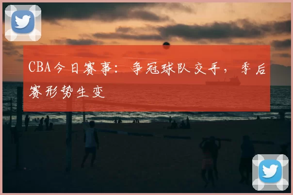CBA今日赛事:争冠球队交手,季后赛形势生变
