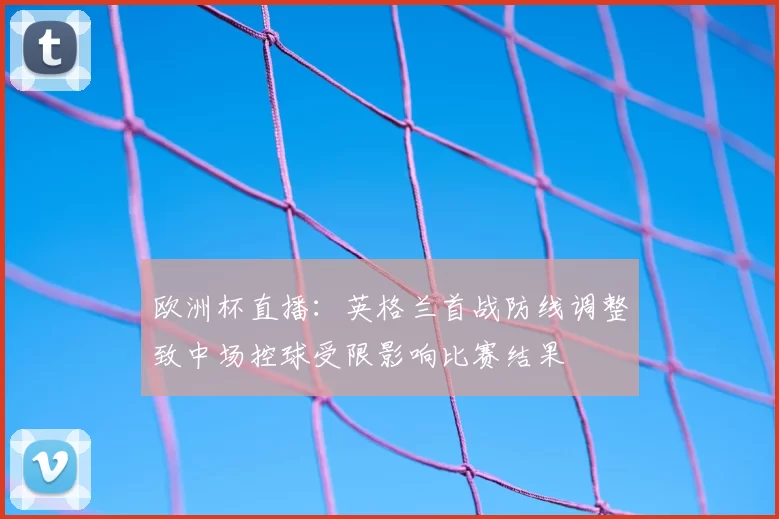 欧洲杯直播：英格兰首战防线调整致中场控球受限影响比赛结果