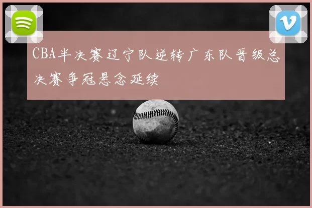 CBA半决赛辽宁队逆转广东队晋级总决赛争冠悬念延续