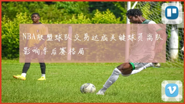 NBA联盟球队交易达成关键球员离队影响季后赛格局