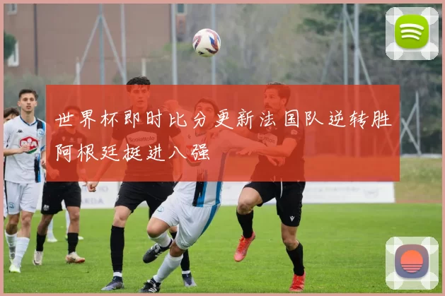 世界杯即时比分更新法国队逆转胜阿根廷挺进八强