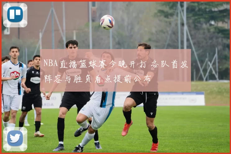 NBA直播篮球赛今晚开打 各队首发阵容与胜负看点提前公布