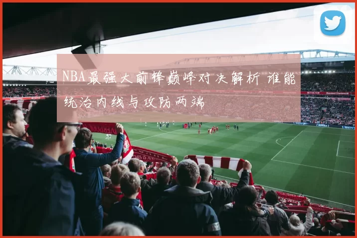 NBA最强大前锋巅峰对决解析 谁能统治内线与攻防两端