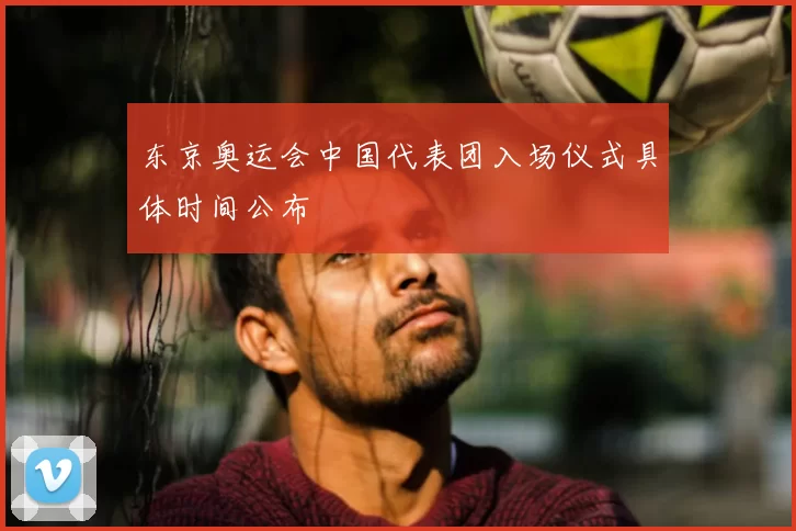 东京奥运会中国代表团入场仪式具体时间公布