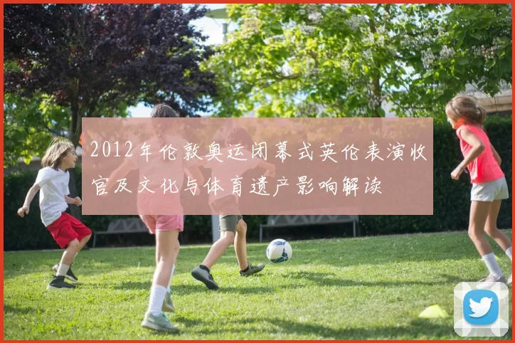 2012年伦敦奥运闭幕式英伦表演收官及文化与体育遗产影响解读