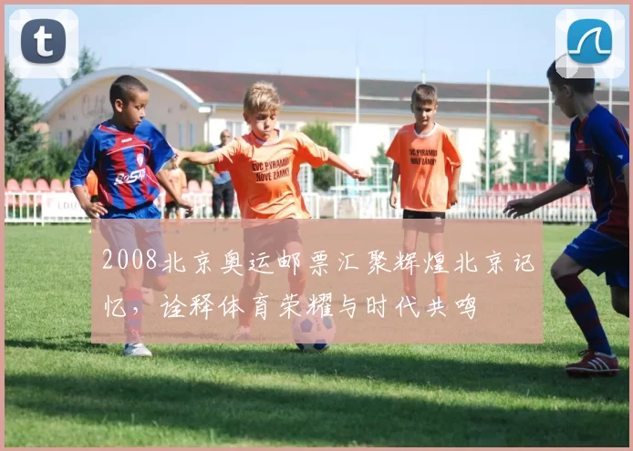 2008北京奥运邮票汇聚辉煌北京记忆，诠释体育荣耀与时代共鸣