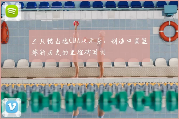 王凡懿当选CBA状元秀,创造中国篮球新历史的里程碑时刻