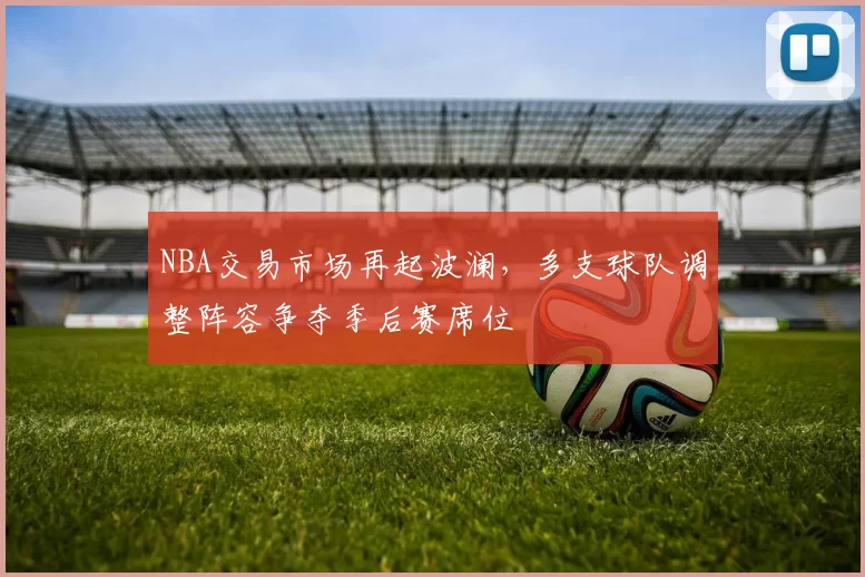 NBA交易市场再起波澜,多支球队调整阵容争夺季后赛席位