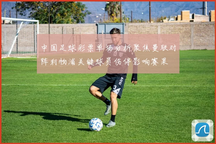 中国足球彩票单场分析聚焦曼联对阵利物浦关键球员伤停影响赛果