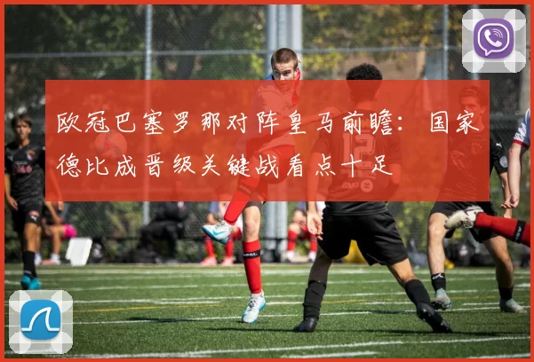 欧冠巴塞罗那对阵皇马前瞻:国家德比成晋级关键战看点十足