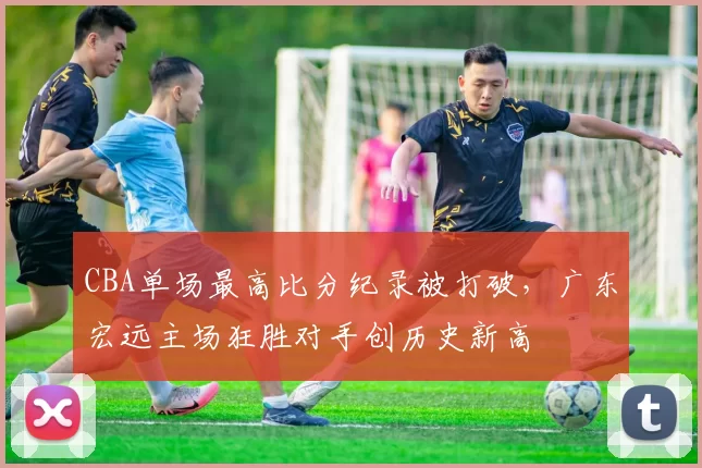 CBA单场最高比分纪录被打破,广东宏远主场狂胜对手创历史新高