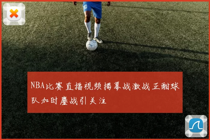 NBA比赛直播视频揭幕战激战正酣球队加时鏖战引关注