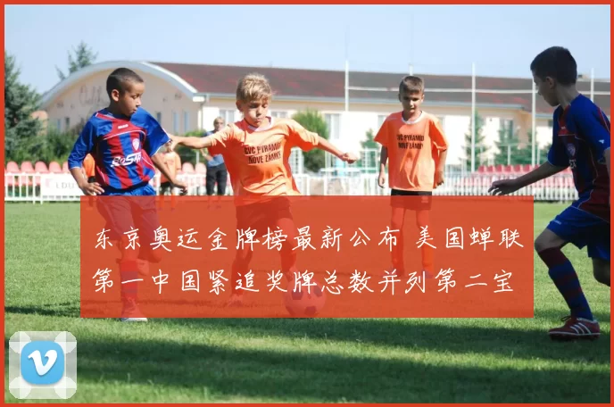 东京奥运金牌榜最新公布 美国蝉联第一中国紧追奖牌总数并列第二宝座