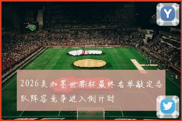 2026美加墨世界杯最终名单敲定各队阵容竞争进入倒计时