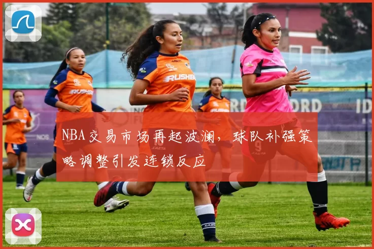 NBA交易市场再起波澜，球队补强策略调整引发连锁反应