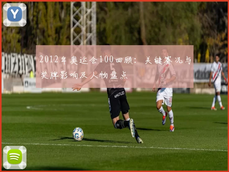 2012年奥运会100回顾：关键赛况与奖牌影响及人物盘点
