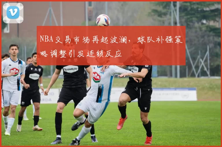 NBA交易市场再起波澜，球队补强策略调整引发连锁反应