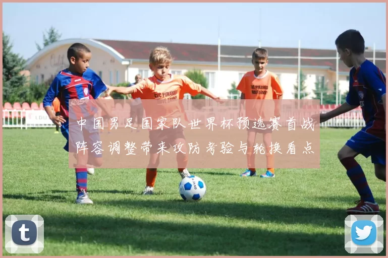 中国男足国家队世界杯预选赛首战阵容调整带来攻防考验与轮换看点