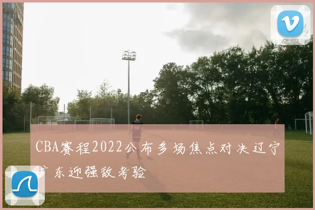 CBA赛程2022公布多场焦点对决辽宁广东迎强敌考验