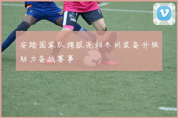 安踏国家队棉服亮相冬训装备升级助力备战赛事