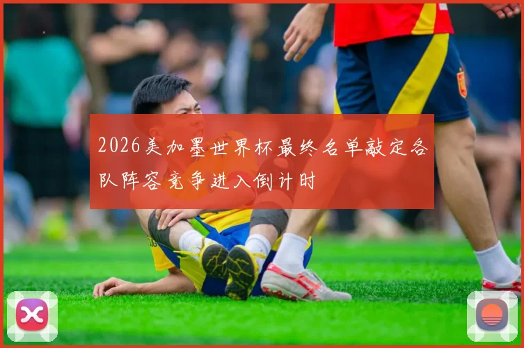 2026美加墨世界杯最终名单敲定各队阵容竞争进入倒计时
